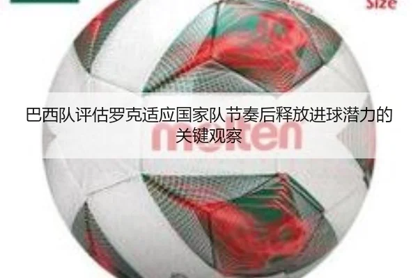 巴西队评估罗克适应国家队节奏后释放进球潜力的关键观察
