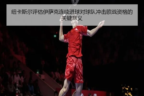 纽卡斯尔评估伊萨克连续进球对球队冲击欧战资格的关键意义