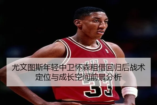 尤文图斯年轻中卫怀森租借回归后战术定位与成长空间前景分析