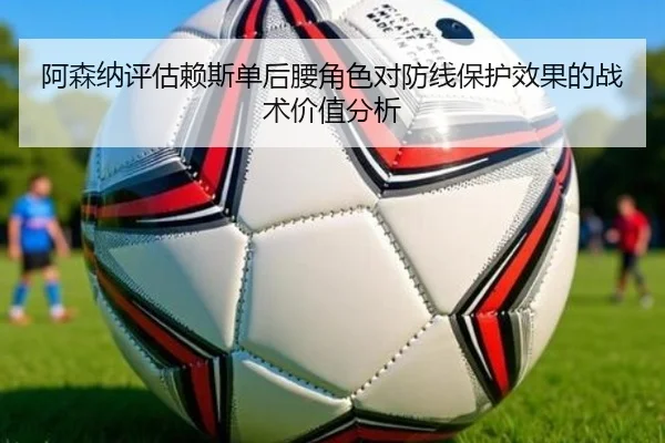 阿森纳评估赖斯单后腰角色对防线保护效果的战术价值分析