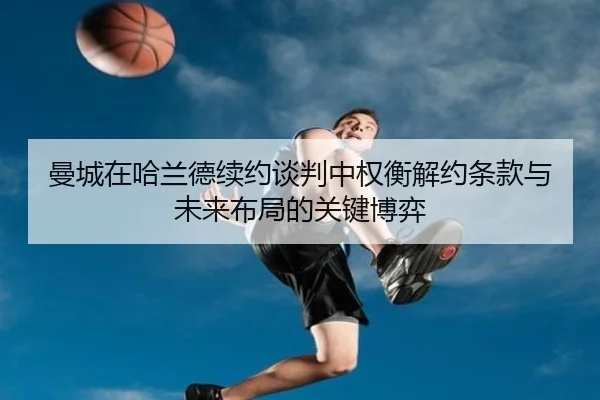 曼城在哈兰德续约谈判中权衡解约条款与未来布局的关键博弈
